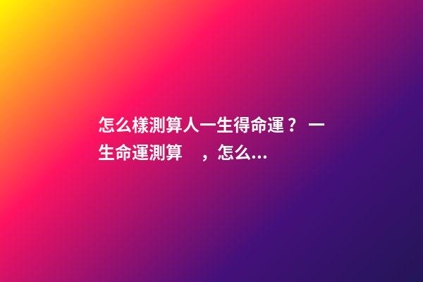 怎么樣測算人一生得命運？ 一生命運測算，怎么測算人的命運？